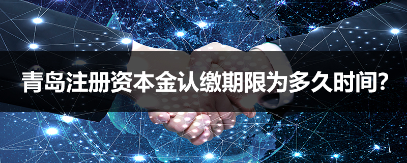 青島注冊資本金認繳期限為多久時間？